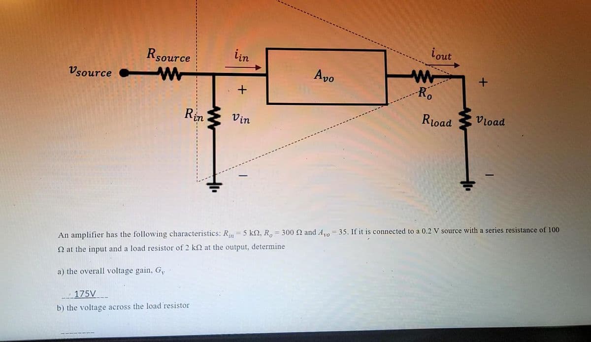 Vsource
Rsource
Rin
ww
175V
b) the voltage across the load resistor
iin
+
Vin
Avo
i out
w
-Ro
R₁oad
+
+
Vload
An amplifier has the following characteristics: Rin = 5 kn, Ro= 300 Q and Ayo = 35. If it is connected to a 0.2 V source with a series resistance of 100
2 at the input and a load resistor of 2 k at the output, determine
a) the overall voltage gain, G,