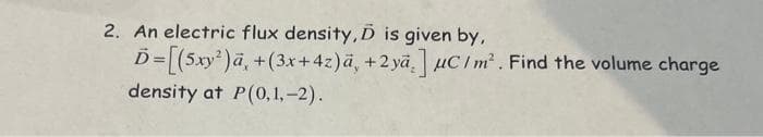 2. An electric flux density, D is given by,
Ď=[(5xy²)ā, +(3x+42)ā, +2 ya] uc/m². Find the volume charge
density at P(0,1,-2).