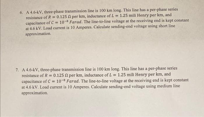 6. A 4.6-kV, three-phase transmission line is 100 km long. This line has a per-phase series.
resistance of R = 0.125 2 per km, inductance of L = 1.25 mili Henry per km, and
capacitance of C= 10-8 Farad. The line-to-line voltage at the receiving end is kept constant
at 4.6 kV. Load current is 10 Amperes. Calculate sending-end voltage using short line
approximation.
=
7. A 4.6-kV, three-phase transmission line is 100 km long. This line has a per-phase series
resistance of R = 0.125 2 per km, inductance of L 1.25 mili Henry per km, and
capacitance of C= 10-8 Farad. The line-to-line voltage at the receiving end is kept constant
at 4.6 kV. Load current is 10 Amperes. Calculate sending-end voltage using medium line
approximation.