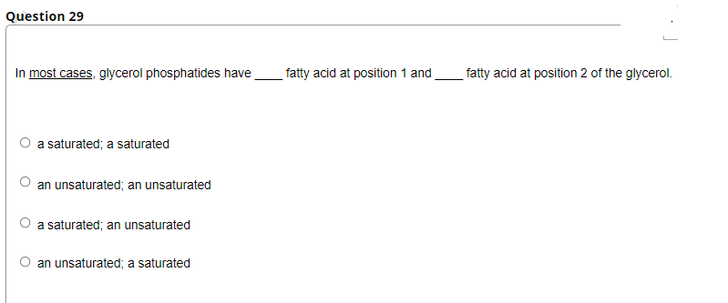 Question 29
In most cases, glycerol phosphatides have
fatty acid at position 1 and
fatty acid at position 2 of the glycerol.
a saturated; a saturated
an unsaturated; an unsaturated
a saturated; an unsaturated
an unsaturated; a saturated
