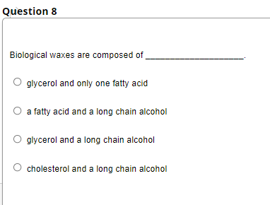 Question 8
Biological waxes are composed of
glycerol and only one fatty acid
a fatty acid and a long chain alcohol
glycerol and a long chain alcohol
cholesterol and a long chain alcohol
