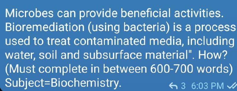 Microbes can provide beneficial activities.
Bioremediation (using bacteria) is a process
used to treat contaminated media, including
water, soil and subsurface material". How?
(Must complete in between 600-700 words)
Subject=Biochemistry.
6 3 6:03 PM
