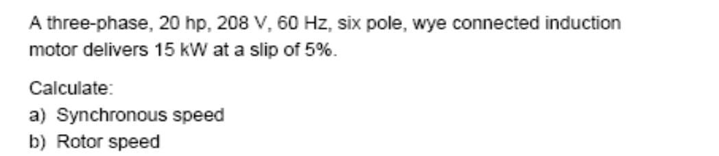 A three-phase, 20 hp, 208 V, 60 Hz, six pole, wye connected induction
motor delivers 15 kW at a slip of 5%.
Calculate:
a) Synchronous speed
b) Rotor speed