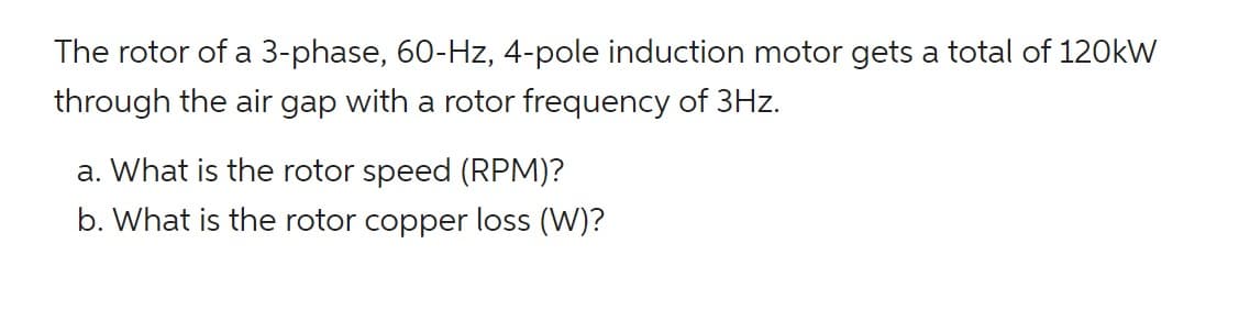 The rotor of a 3-phase, 60-Hz, 4-pole induction motor gets a total of 120kW
through the air gap with a rotor frequency of 3Hz.
a. What is the rotor speed (RPM)?
b. What is the rotor copper loss (W)?