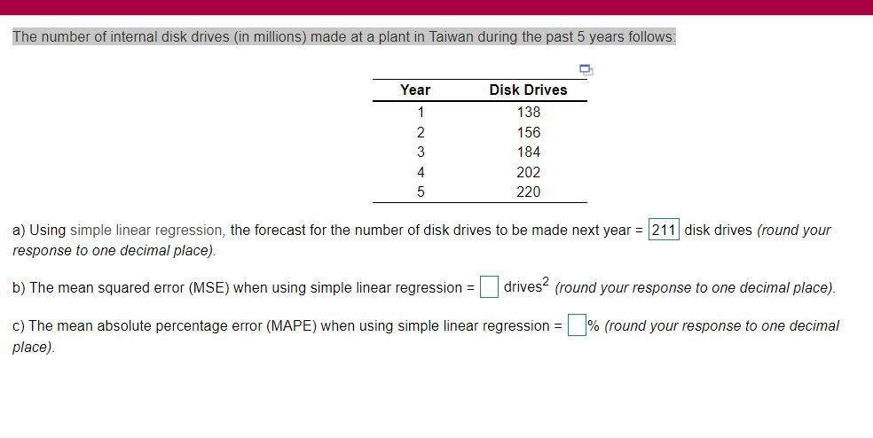 The number of internal disk drives (in millions) made at a plant in Taiwan during the past 5 years follows:
Year
Disk Drives
1
138
2
156
3
184
4
202
220
a) Using simple linear regression, the forecast for the number of disk drives to be made next year = 211 disk drives (round your
response to one decimal place).
b) The mean squared error (MSE) when using simple linear regression = drives- (round your response to one decimal place).
c) The mean absolute percentage error (MAPE) when using simple linear regression = % (round your response to one decimal
%3D
place).

