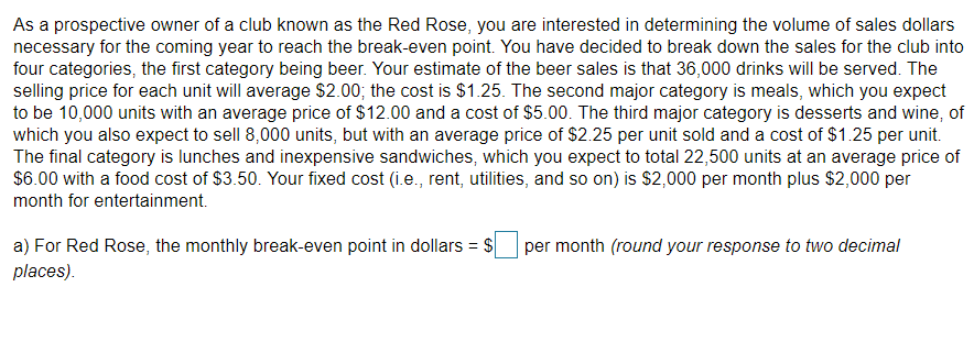 As a prospective owner of a club known as the Red Rose, you are interested in determining the volume of sales dollars
necessary for the coming year to reach the break-even point. You have decided to break down the sales for the club into
four categories, the first category being beer. Your estimate of the beer sales is that 36,000 drinks will be served. The
selling price for each unit will average $2.00; the cost is $1.25. The second major category is meals, which you expect
to be 10,000 units with an average price of $12.00 and a cost of $5.00. The third major category is desserts and wine, of
which you also expect to sell 8,000 units, but with an average price of $2.25 per unit sold and a cost of $1.25 per unit.
The final category is lunches and inexpensive sandwiches, which you expect to total 22,500 units at an average price of
$6.00 with a food cost of $3.50. Your fixed cost (i.e., rent, utilities, and so on) is $2,000 per month plus $2,000 per
month for entertainment.
a) For Red Rose, the monthly break-even point in dollars = $
per month (round your response to two decimal
places).
