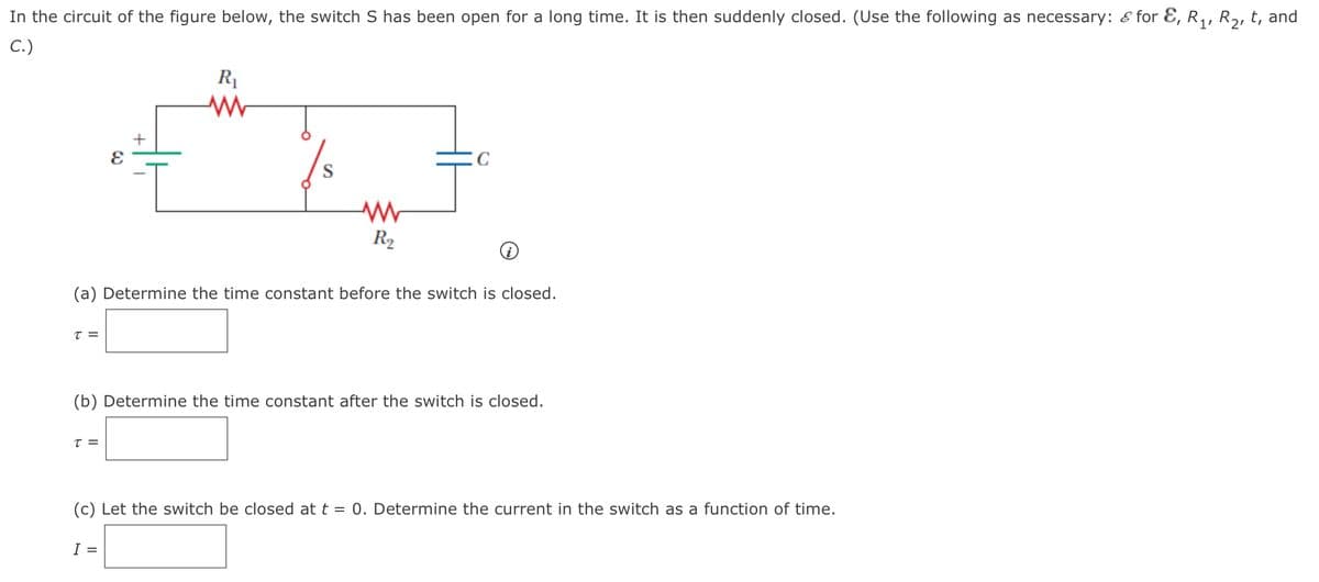 In the circuit of the figure below, the switch S has been open for a long time. It is then suddenly closed. (Use the following as necessary: & for E, R,, R2, t, and
C.)
R1
S
R2
(a) Determine the time constant before the switch is closed.
T =
(b) Determine the time constant after the switch is closed.
T =
(c) Let the switch be closed at t = 0. Determine the current in the switch as a function of time.
I =
+
