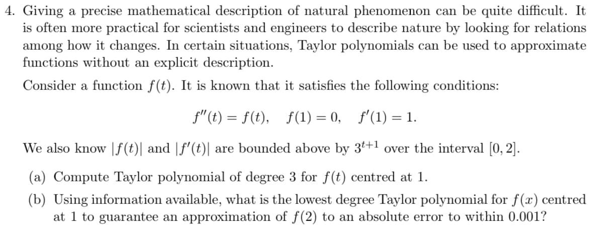4. Giving a precise mathematical description of natural phenomenon can be quite difficult. It
is often more practical for scientists and engineers to describe nature by looking for relations
among how it changes. In certain situations, Taylor polynomials can be used to approximate
functions without an explicit description.
Consider a function f(t). It is known that it satisfies the following conditions:
f"(t) = f(t),
f(1) = 0, f'(1) = 1.
%3|
We also know |f(t)| and |f'(t)| are bounded above by 3t+1 over the interval [0, 2].
(a) Compute Taylor polynomial of degree 3 for f(t) centred at 1.
(b) Using information available, what is the lowest degree Taylor polynomial for f(x) centred
at 1 to guarantee an approximation of f(2) to an absolute error to within 0.001?
