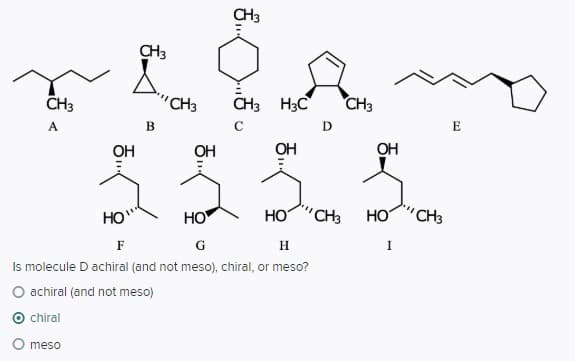 CH3
CH3
CH3
'CH3
CH3 H3C
CH3
А
E
OH
OH
OH
OH
HO"
HO
HO "CH3
HO"CH3
F
G
H
I
Is molecule D achiral (and not meso), chiral, or meso?
O achiral (and not meso)
O chiral
O meso
