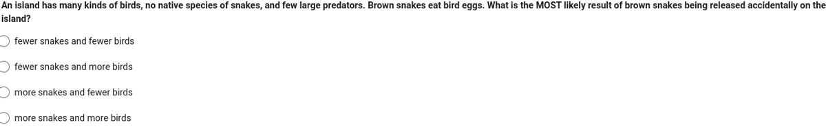 An island has many kinds of birds, no native species of snakes, and few large predators. Brown snakes eat bird eggs. What is the MOST likely result of brown snakes being released accidentally on the
island?
Ofewer snakes and fewer birds
fewer snakes and more birds
more snakes and fewer birds
more snakes and more birds