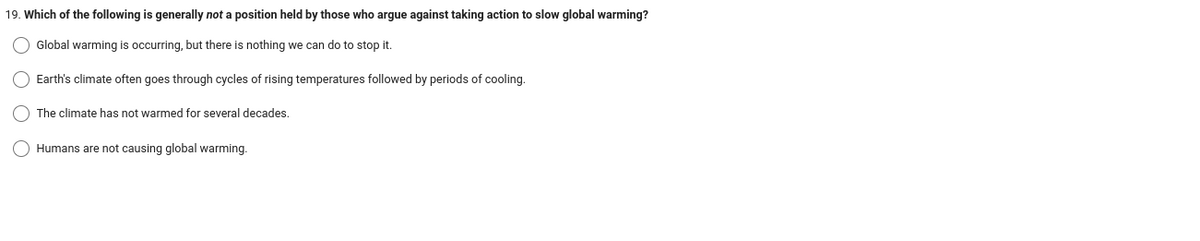 19. Which of the following is generally not a position held by those who argue against taking action to slow global warming?
O Global warming is occurring, but there is nothing we can do to stop it.
● Earth's climate often goes through cycles of rising temperatures followed by periods of cooling.
The climate has not warmed for several decades.
Humans are not causing global warming.