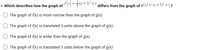 · ƒ ( x ) = 3 / ( x + 7 ) ² + 1 €
differs from the graph of g(x) = (x+7)² +1?
4. Which describes how the graph of
The graph of f(x) is more narrow than the graph of g(x).
The graph of f(x) is translated 3 units above the graph of g(x).
The graph of f(x) is wider than the graph of g(x).
The graph of f(x) is translated 3 units below the graph of g(x).