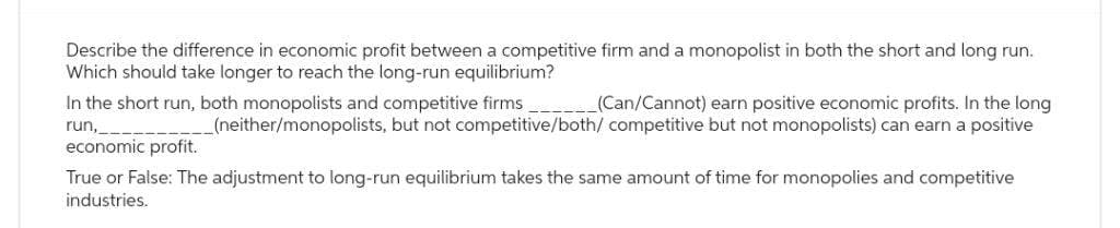 Describe the difference in economic profit between a competitive firm and a monopolist in both the short and long run.
Which should take longer to reach the long-run equilibrium?
In the short run, both monopolists and competitive firms
run,
economic profit.
True or False: The adjustment to long-run equilibrium takes the same amount of time for monopolies and competitive
industries.
(Can/Cannot) earn positive economic profits. In the long
_(neither/monopolists, but not competitive/both/ competitive but not monopolists) can earn a positive