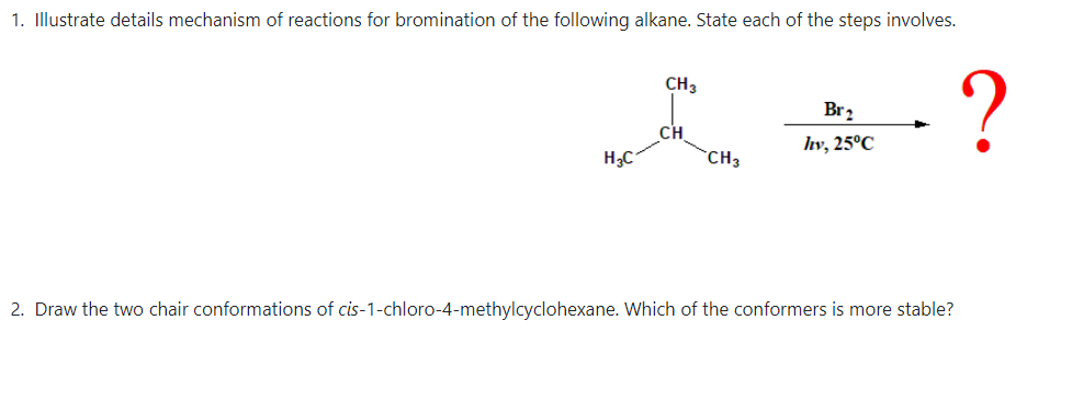 1. Illustrate details mechanism of reactions for bromination of the following alkane. State each of the steps involves.
CH3
Br2
CH
`CH3
hv, 25°C
H3C
2. Draw the two chair conformations of cis-1-chloro-4-methylcyclohexane. Which of the conformers is more stable?
