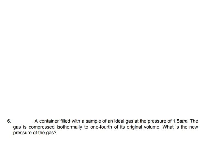 6.
A container filled with a sample of an ideal gas at the pressure of 1.5atm. The
gas is compressed isothermally to one-fourth of its original volume. What is the new
pressure of the gas?
