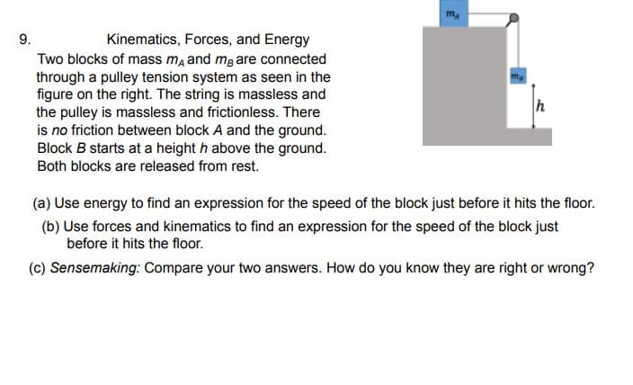 9.
Kinematics, Forces, and Energy
Two blocks of mass ma and mg are connected
through a pulley tension system as seen in the
figure on the right. The string is massless and
the pulley is massless and frictionless. There
is no friction between block A and the ground.
Block B starts at a height h above the ground.
Both blocks are released from rest.
h
(a) Use energy to find an expression for the speed of the block just before it hits the floor.
(b) Use forces and kinematics to find an expression for the speed of the block just
before it hits the floor.
(c) Sensemaking: Compare your two answers. How do you know they are right or wrong?
