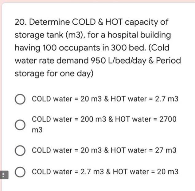 20. Determine COLD & HOT capacity of
storage tank (m3), for a hospital building
having 100 occupants in 300 bed. (Cold
water rate demand 950 L/bed/day & Period
storage for one day)
COLD water 20 m3 & HOT water 2.7 m3
COLD water 200 m3 & HOT water 2700
m3
COLD water 20 m3 & HOT water 27 m3
O COLD water 2.7 m3 & HOT water 20 m3
