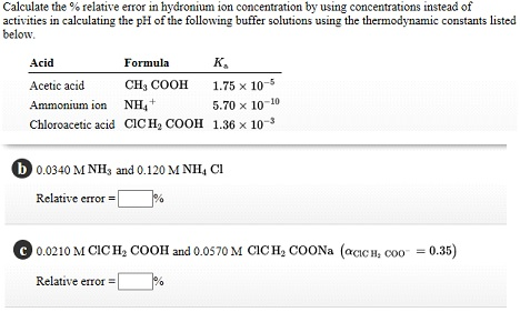 Calculate the % relative error in hydronium ion concentration by using concentrations instead of
activities in calculating the pH of the following buffer solutions using the thermodynamic constants listed
below.
Acid
Formula
K₂
Acetic acid
CH, COOH
1.75 x 10-5
Ammonium ion
NH₂+
5.70 x 10-10
Chloroacetic acid CICH, COOH 1.36 x 10-³
b 0.0340 M NH3 and 0.120 M NH, CI
Relative error =
C 0.0210 M CICH₂ COOH and 0.0570 M CICH₂ COONa (αCICH, COO = 0.35)
Relative error =