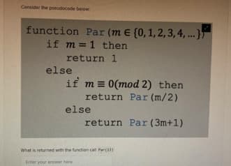 Consider the pseudocode below
function Par (m € (0, 1, 2, 3, 4, ...}
if m= 1 then
return 1
else
if m= 0(mod 2) then
return Par (m/2)
else
return Par (3m+1)
What is returned with the function call Par(13)
Enter your answer here