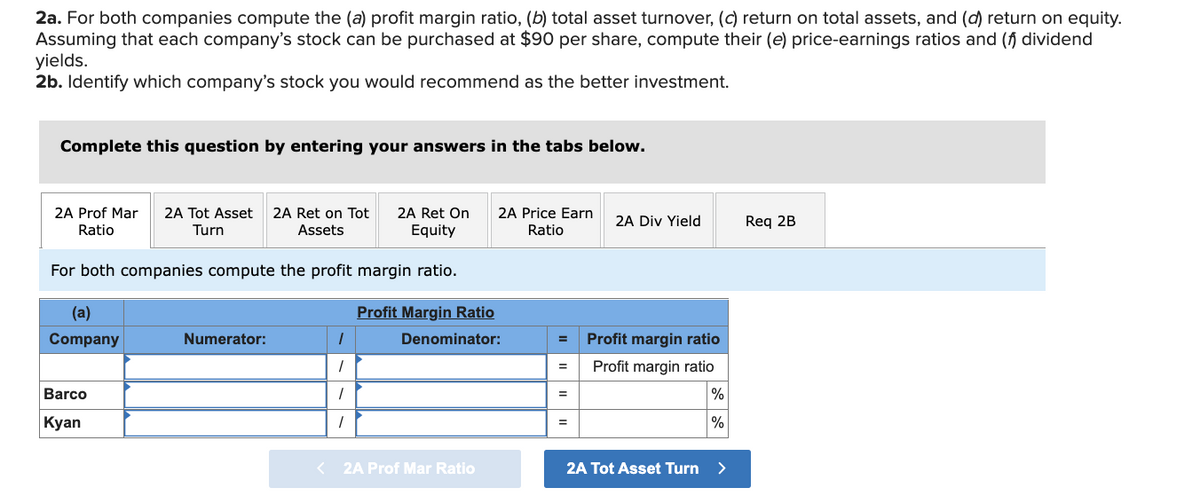 2a. For both companies compute the (a) profit margin ratio, (b) total asset turnover, (c) return on total assets, and (d) return on equity.
Assuming that each company's stock can be purchased at $90 per share, compute their (e) price-earnings ratios and (f) dividend
yields.
2b. Identify which company's stock you would recommend as the better investment.
Complete this question by entering your answers in the tabs below.
2A Prof Mar 2A Tot Asset 2A Ret on Tot 2A Ret On 2A Price Earn
Ratio
Turn
Assets
Equity
Ratio
For both companies compute the profit margin ratio.
Profit Margin Ratio
Denominator:
(a)
Company
Barco
Kyan
Numerator:
1
1
1
1
< 2A Prof Mar Ratio
=
=
=
=
2A Div Yield
Profit margin ratio
Profit margin ratio
%
%
2A Tot Asset Turn >
Req 2B