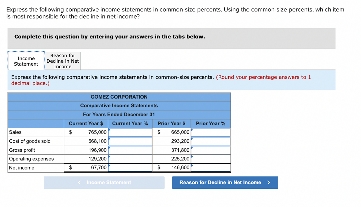 Express the following comparative income statements in common-size percents. Using the common-size percents, which item
is most responsible for the decline in net income?
Complete this question by entering your answers in the tabs below.
Income
Statement
Reason for
Decline in Net
Income
Express the following comparative income statements in common-size percents. (Round your percentage answers to 1
decimal place.)
Sales
Cost of goods sold
Gross profit
Operating expenses
Net income
GOMEZ CORPORATION
Comparative Income Statements
For Years Ended December 31
Current Year $ Current Year %
765,000
$
568,100
196,900
129,200
67,700
$
<
Income Statement
Prior Year $
$
$
665,000
293,200
371,800
225,200
146,600
Prior Year %
Reason for Decline in Net Income >