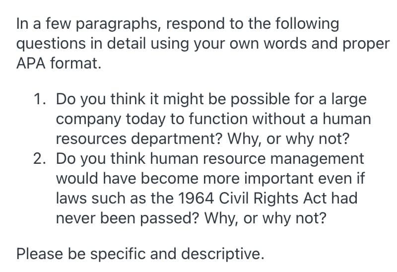 In a few paragraphs, respond to the following
questions in detail using your own words and proper
APA format.
1. Do you think it might be possible for a large
company today to function without a human
resources department? Why, or why not?
2. Do you think human resource management
would have become more important even if
laws such as the 1964 Civil Rights Act had
never been passed? Why, or why not?
Please be specific and descriptive.
