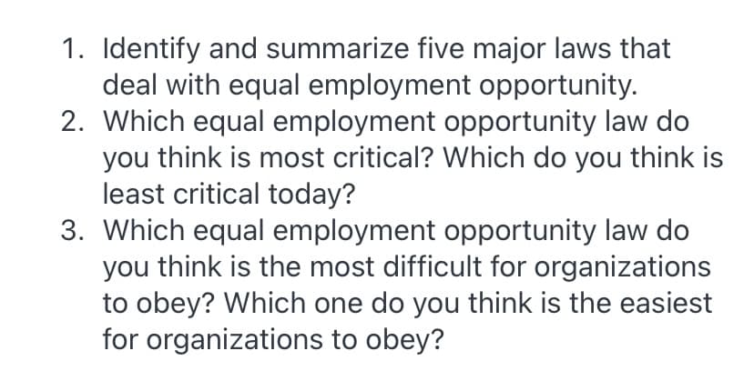 1. Identify and summarize five major laws that
deal with equal employment opportunity.
2. Which equal employment opportunity law do
you think is most critical? Which do you think is
least critical today?
3. Which equal employment opportunity law do
you think is the most difficult for organizations
to obey? Which one do you think is the easiest
for organizations to obey?
