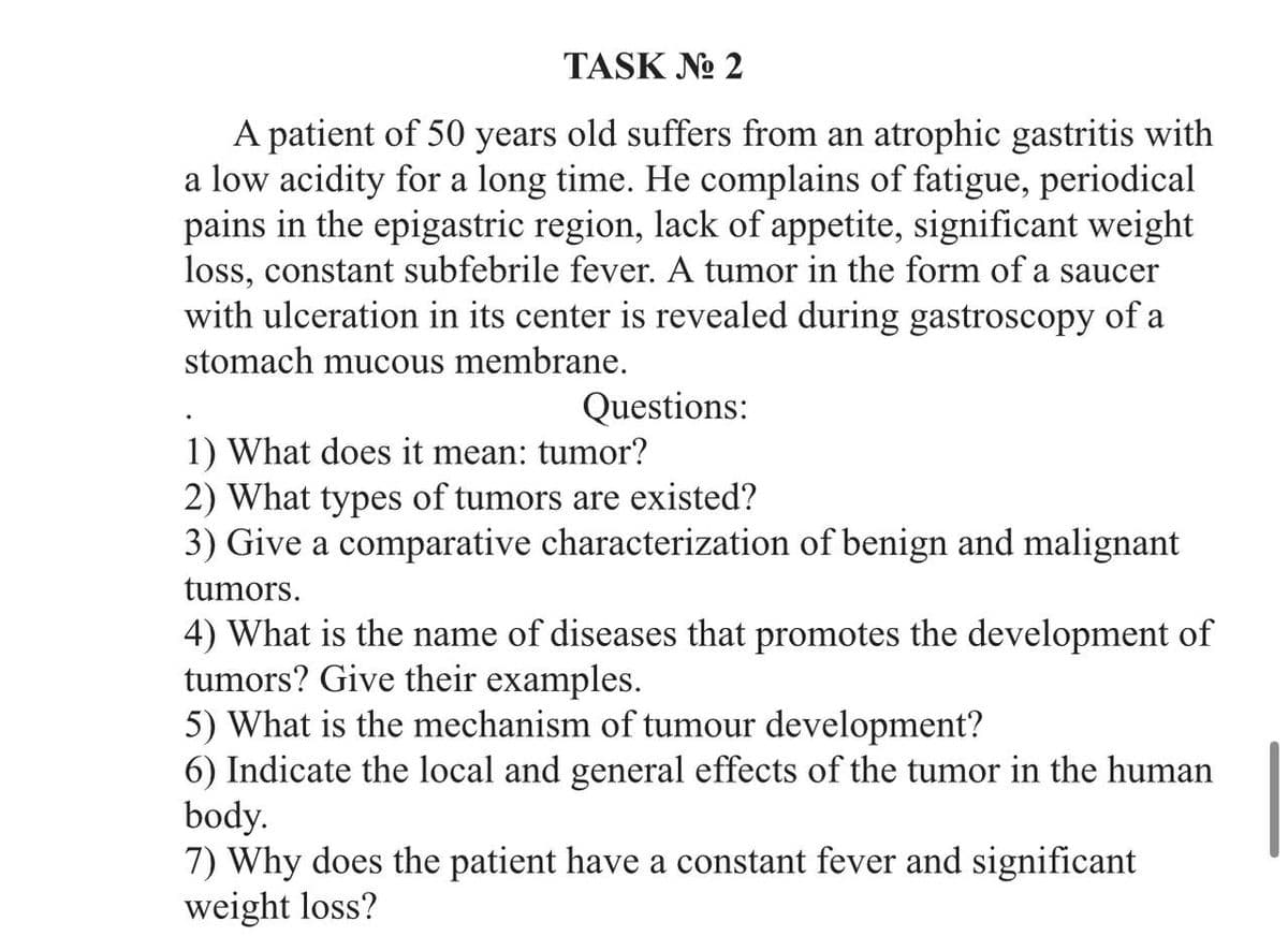 TASK №o 2
A patient of 50 years old suffers from an atrophic gastritis with
a low acidity for a long time. He complains of fatigue, periodical
pains in the epigastric region, lack of appetite, significant weight
loss, constant subfebrile fever. A tumor in the form of a saucer
with ulceration in its center is revealed during gastroscopy of a
stomach mucous membrane.
Questions:
1) What does it mean: tumor?
2) What types of tumors are existed?
3) Give a comparative characterization of benign and malignant
tumors.
4) What is the name of diseases that promotes the development of
tumors? Give their examples.
5) What is the mechanism of tumour development?
6) Indicate the local and general effects of the tumor in the human
body.
7) Why does the patient have a constant fever and significant
weight loss?