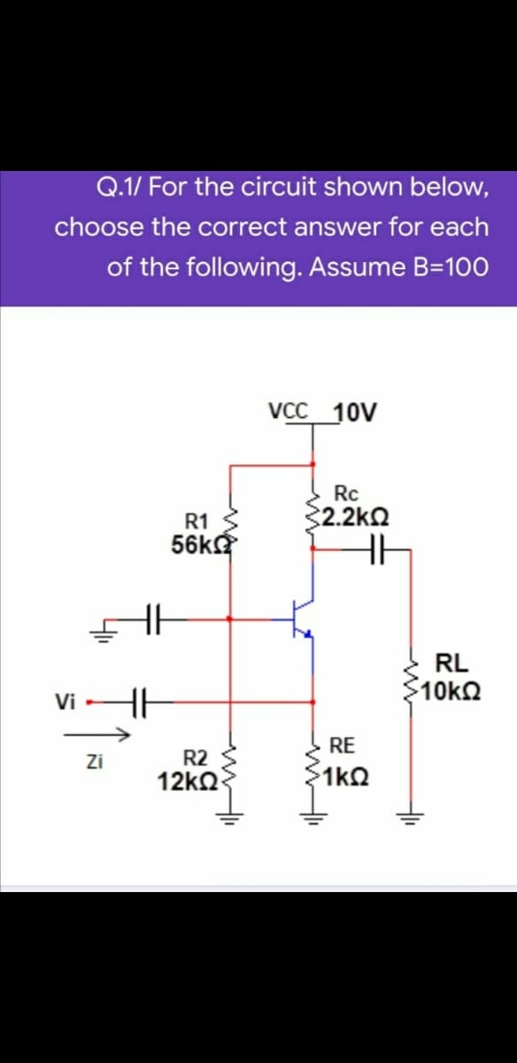 Q.1/ For the circuit shown below,
choose the correct answer for each
of the following. Assume B=100
VCC 10V
Rc
R1
2.2kQ
56kg
RL
$10kn
Vi
RE
Zi
R2
12k2
1 ΚΩ
