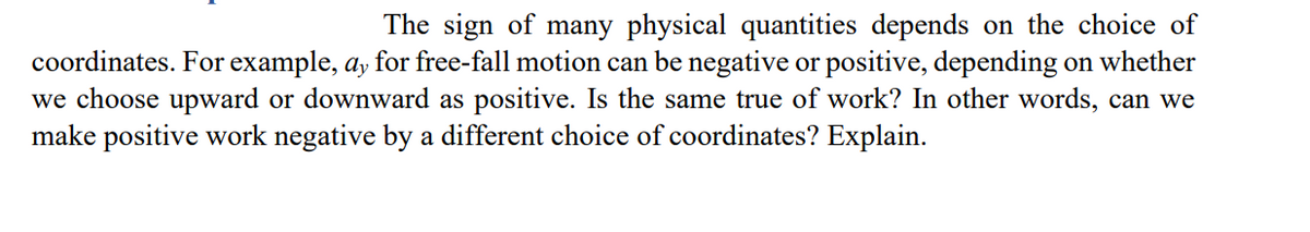 The sign of many physical quantities depends on the choice of
coordinates. For example, ay for free-fall motion can be negative or positive, depending on whether
we choose upward or downward as positive. Is the same true of work? In other words, can we
make positive work negative by a different choice of coordinates? Explain.
