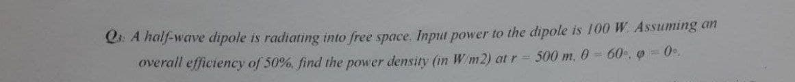 Q: A half-wave dipole is radiating into free space. Input power to the dipole is 100 W. Assuming an
overall efficiency of 50%. find the power density (in W/m2) at r = 500 m, 0 = 60,0 = 0°.