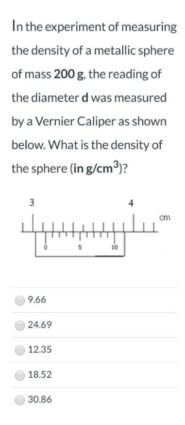 In the experiment of measuring
the density of a metallic sphere
of mass 200 g, the reading of
the diameter d was measured
by a Vernier Caliper as shown
below. What is the density of
the sphere (in g/cm³)?
3
4
cm
5
10
9.66
24.69
12.35
18.52
30.86
