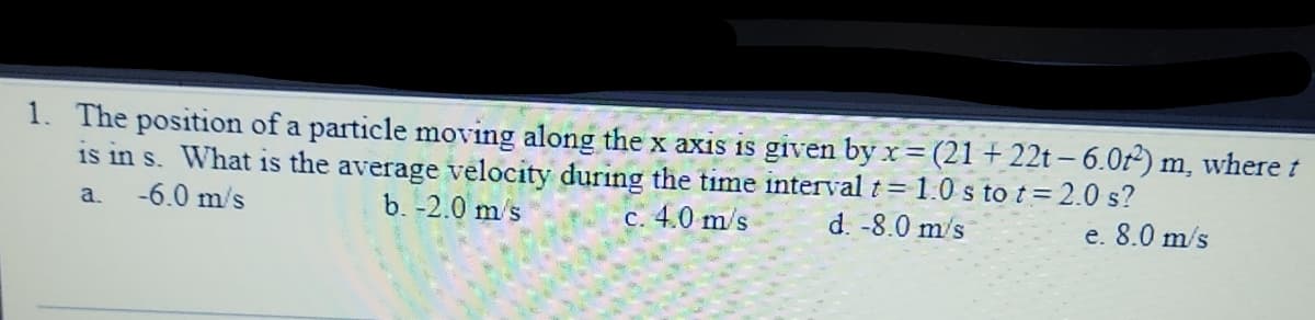 1. The position of a particle moving along the x axis is given by x= (21 + 22t - 6.0r) m, where t
is in s. What is the average velocity during the time interval t = 1.0 s to t=2.0 s?
c. 4.0 m/s
-6.0 m/s
b. -2.0 m/s
d. -8.0 m/s
a.
e. 8.0 m/s
