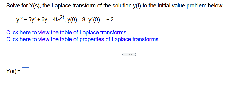Solve for Y(s), the Laplace transform of the solution y(t) to the initial value problem below.
y'' - 5y' +6y=4te²t, y(0) = 3, y'(0) = -2
Click here to view the table of Laplace transforms.
Click here to view the table of properties of Laplace transforms.
Y(s) =