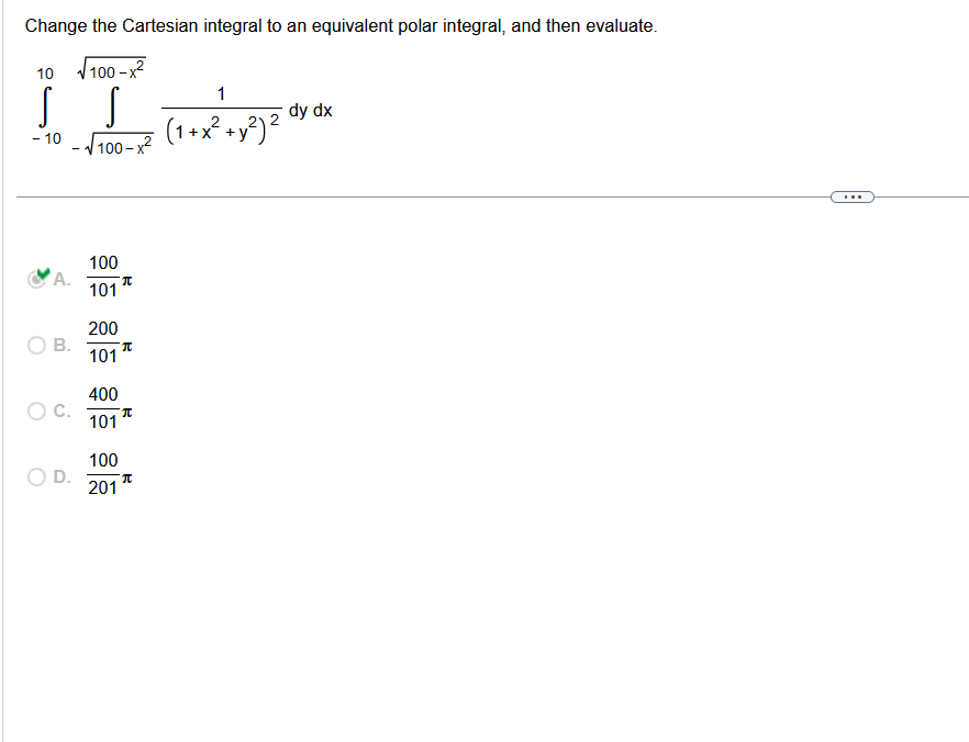 Change the Cartesian integral to an equivalent polar integral, and then evaluate.
10 √100-x²
S
- 10
A.
B.
D.
S
√100-x²
100
101
200
101
400
101
100
201
π
π
π
T
1
(1+x² + y²) ²
dy dx