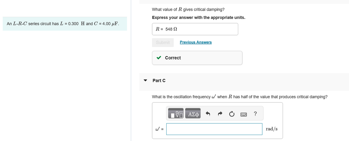 An L-R-C series circuit has L = 0.300 H and C = 4.00 uF.
What value of R gives critical damping?
Express your answer with the appropriate units.
R = 548 S
Submit
Part C
Previous Answers
Correct
W' =
What is the oscillation frequency w' when R has half of the value that produces critical damping?
ΠΙΑΣΦ/
?
rad/s