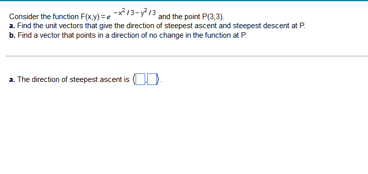 -x²/3-²/3
Consider the function F(x,y) = e
and the point P(3,3).
a. Find the unit vectors that give the direction of steepest ascent and steepest descent at P.
b. Find a vector that points in a direction of no change in the function at P.
a. The direction of steepest ascent is