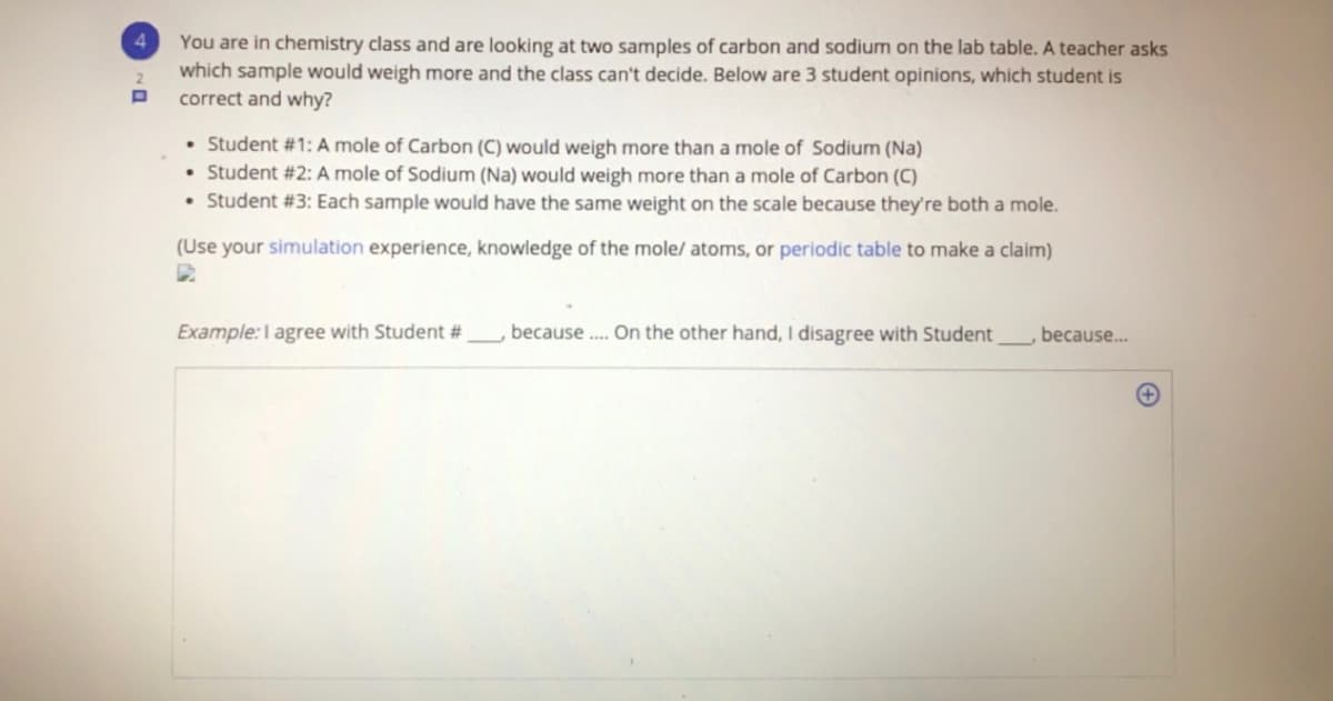 4.
You are in chemistry class and are looking at two samples of carbon and sodium on the lab table. A teacher asks
which sample would weigh more and the class can't decide. Below are 3 student opinions, which student is
correct and why?
2.
• Student #1: A mole of Carbon (C) would weigh more than a mole of Sodium (Na)
• Student #2: A mole of Sodium (Na) would weigh more than a mole of Carbon (C)
• Student #3: Each sample would have the same weight on the scale because they're both a mole.
(Use your simulation experience, knowledge of the mole/ atoms, or periodic table to make a claim)
Example:I agree with Student #
because .. On the other hand, I disagree with Student
because..

