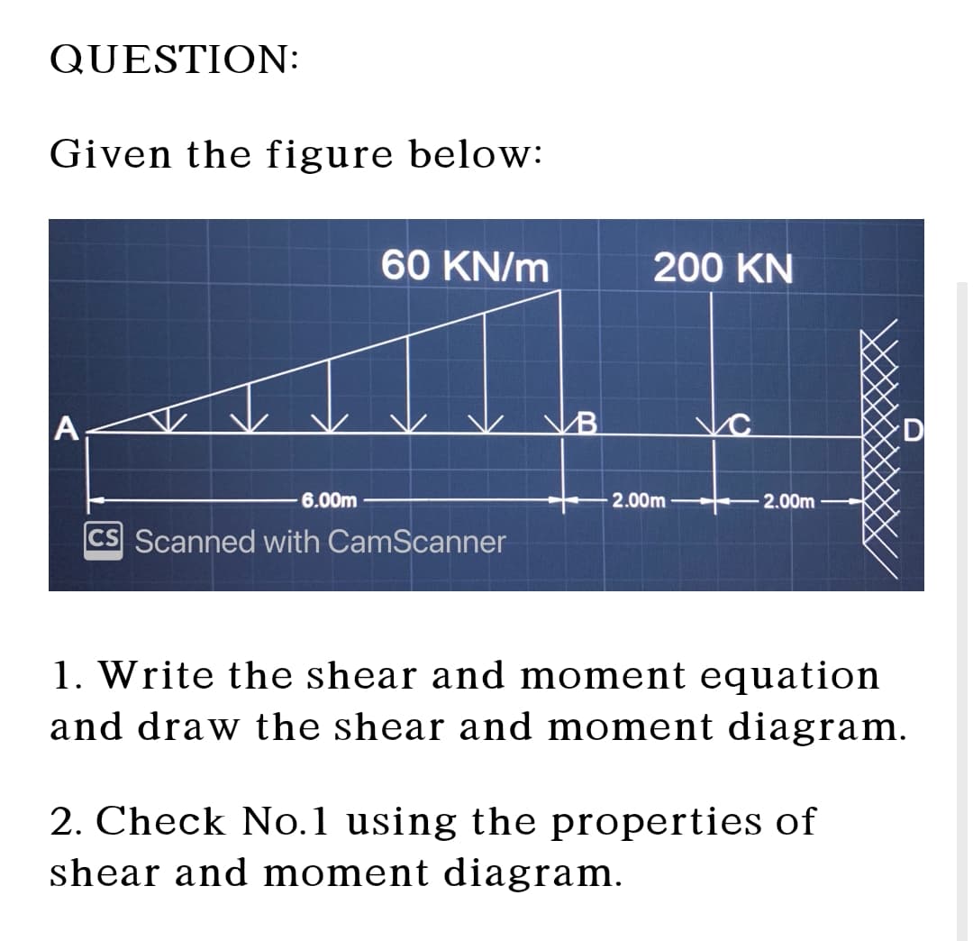 QUESTION:
Given the figure below:
60 KN/m
A
B
200 KN
D
6.00m
-2.00m
2.00m
Scanned with CamScanner
1. Write the shear and moment equation
and draw the shear and moment diagram.
2. Check No.1 using the properties of
shear and moment diagram.