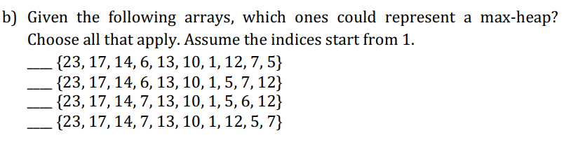 b) Given the following arrays, which ones could represent a max-heap?
Choose all that apply. Assume the indices start from 1.
{23, 17, 14, 6, 13, 10, 1, 12, 7, 5}
{23, 17, 14, 6, 13, 10, 1, 5, 7, 12}
. {23, 17, 14, 7, 13, 10, 1, 5, 6, 12}
{23, 17, 14, 7, 13, 10, 1, 12, 5, 7}