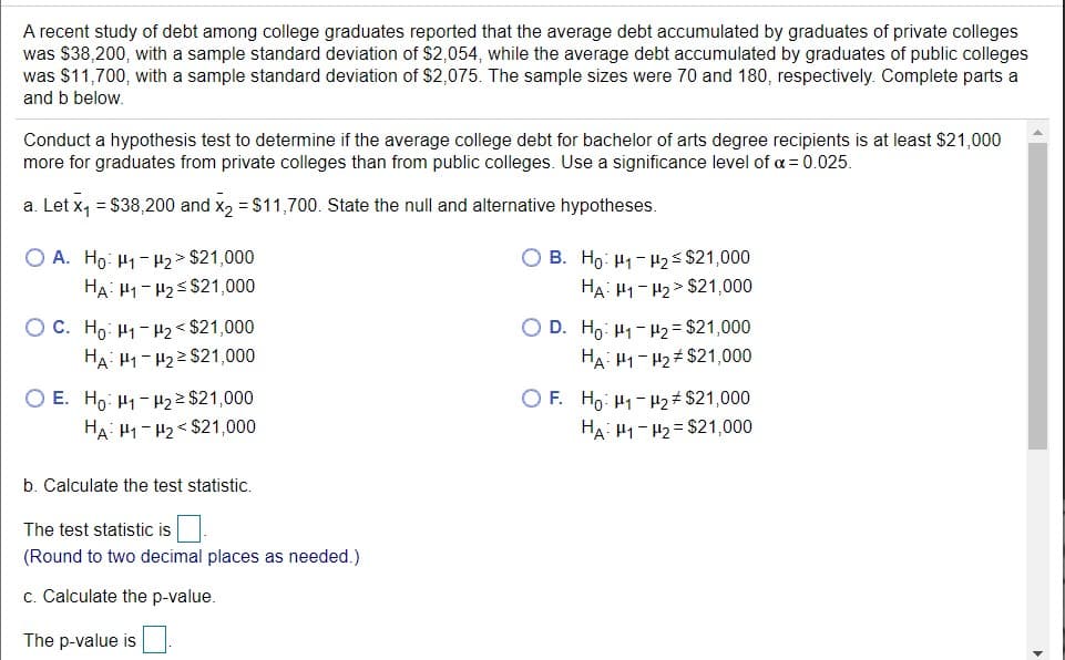 A recent study of debt among college graduates reported that the average debt accumulated by graduates of private colleges
was $38,200, with a sample standard deviation of $2,054, while the average debt accumulated by graduates of public colleges
was $11,700, with a sample standard deviation of $2,075. The sample sizes were 70 and 180, respectively. Complete parts a
and b below.
Conduct a hypothesis test to determine if the average college debt for bachelor of arts degree recipients is at least $21,000
more for graduates from private colleges than from public colleges. Use a significance level of a = 0.025.
a. Let x, = $38,200 and x, = $11,700. State the null and alternative hypotheses.
O B. Ho: H1 - H2s $21,000
HA: 41-H2 > $21,000
O A. Ho: H1 -H2 > $21,000
HA: H1- H2s $21,000
O C. Ho: H1-H2 < $21,000
HA: H1- H22 $21,000
O D. Ho: H1-H2 = $21,000
HA: H1- H2# $21,000
O E. Ho: H1-H2 2 $21,000
HA: 41- H2< $21,000
O F. Ho: H1- H2# $21,000
HA: H1-H2 = $21,000
b. Calculate the test statistic.
The test statistic is.
(Round to two decimal places as needed.)
c. Calculate the p-value.
The p-value is
