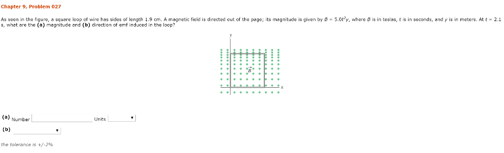 Chapter 9, Problem 027
As seen in the figure, a square loop of wire has sides of length 1.9 cm. A magnetic field is directed out of the page; its magnitude is given by B = 5.0ty, where B is in teslas, t is in seconds, and y is in meters. At t = 2.1
s, what are the (a) magnitude and (b) direction of emf induced in the loop?
(a) Number
(b)
the tolerance is +/-2%
Units