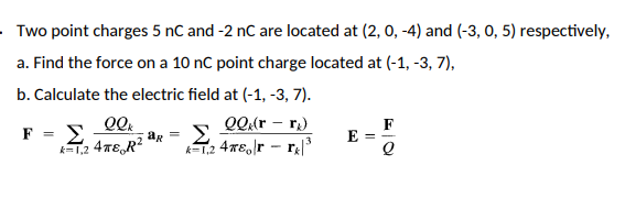 Two point charges 5 nC and -2 nC are located at (2, 0, -4) and (-3, 0, 5) respectively,
a. Find the force on a 10 nC point charge located at (-1, -3, 7),
b. Calculate the electric field at (-1, -3, 7).
QQ (r - r₂)
QQk
Σ
R=1,2 4TTER²
k-1.2 478o|rr|³
F =
ar = Σ
E
F
l