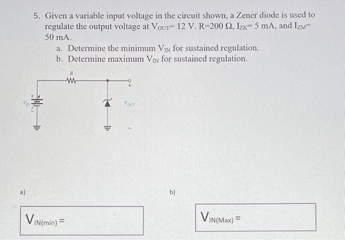 a)
5. Given a variable input voltage in the circuit shown, a Zener diode is used to
regulate the output voltage at VOUT 12 V. R-200 92, Izx 5 mA, and IZM
50 mA.
a. Determine the minimum VIN for sustained regulation.
b. Determine maximum VIN for sustained regulation.
VIN(min) =
R
W
OF
YOUT
b)
VIN(Max) =