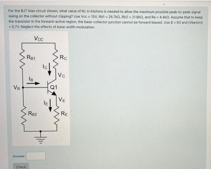 For the BJT bias circuit shown, what value of Rc in kilohms is needed to allow the maximum possible peak-to-peak signal
swing on the collector without clipping? Use Vcc=15V, Rb1 = 26.7k0, Rb2 = 21.8k, and Re = 4.4k0. Assume that to keep
the transistor in the forward-active region, the base-collector junction cannot be forward biased. Use ß = 63 and Vbe(on)|
= 0.7V. Neglect the effects of base-width modulation.
Vcc
VB
Answer:
Check
RB1
Ів
RB2
Ic
IE
Q1
Rc
Vc
VE
RE