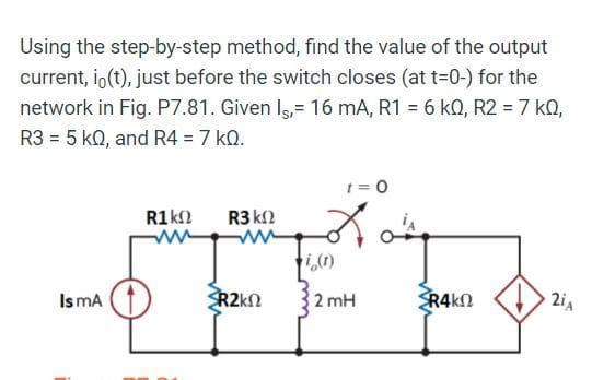 Using the step-by-step method, find the value of the output
current, io(t), just before the switch closes (at t=0-) for the
network in Fig. P7.81. Given Is,= 16 mA, R1 = 6 k0, R2 = 7 kQ,
R3 = 5 KQ, and R4 = 7 kQ.
1=0
R1 ΚΩ R3 ΚΩ
SFF
i(1)
Is mA
R2kΩ 2 mH SRΑΚΩ
2iA