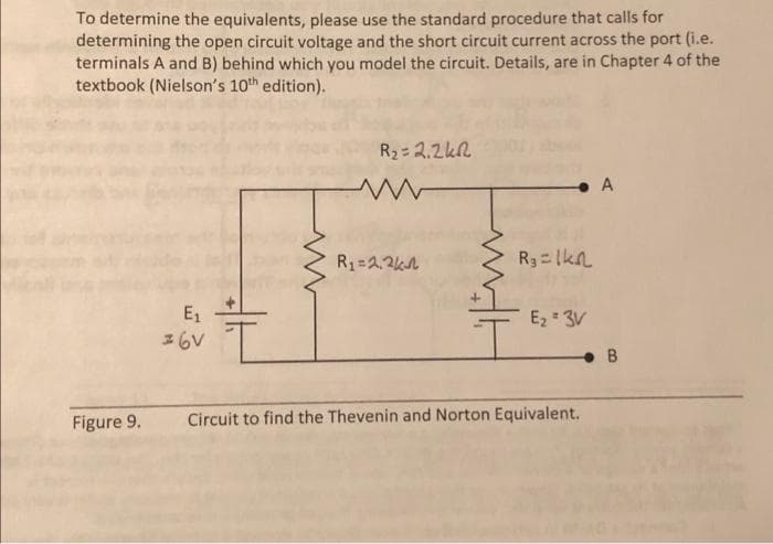 To determine the equivalents, please use the standard procedure that calls for
determining the open circuit voltage and the short circuit current across the port (i.e.
terminals A and B) behind which you model the circuit. Details, are in Chapter 4 of the
textbook (Nielson's 10th edition).
E₁
36V
R₂ = 2.2k
ww
R₁ = 2,2k
R₁ = 1kn
E₂ = 3V
Figure 9. Circuit to find the Thevenin and Norton Equivalent.
A
B