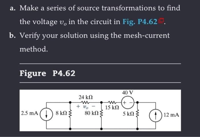 a. Make a series of source transformations to find
the voltage u, in the circuit in Fig. P4.620.
b. Verify your solution using the mesh-current
method.
Figure P4.62
2.5 mA 18 kn
24 ΚΩ
www
+ % -
80 ΚΩ Σ
40 V
ww+
15 ΚΩ
5 ΚΩΣ
(1) 12 mA
O
