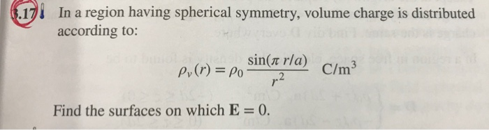 3.17
In a region having spherical symmetry, volume charge is distributed
according to:
Pv (r) = Po
sin(л r/a)
r.2
Find the surfaces on which E = 0.
C/m³