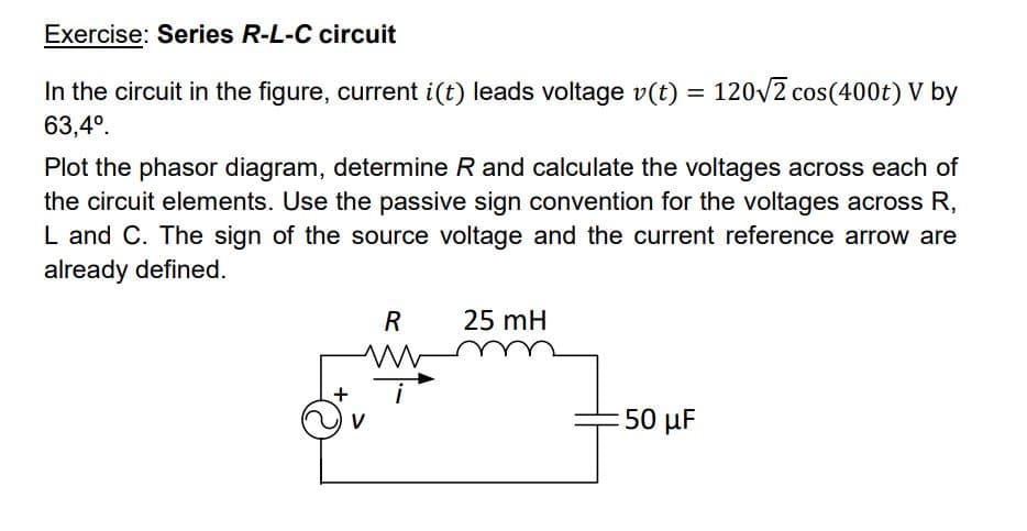 Exercise: Series R-L-C circuit
In the circuit in the figure, current i(t) leads voltage v(t) = 120√2 cos(400t) V by
63,4º.
Plot the phasor diagram, determine R and calculate the voltages across each of
the circuit elements. Use the passive sign convention for the voltages across R,
L and C. The sign of the source voltage and the current reference arrow are
already defined.
R
ww
25 mH
:50 μF